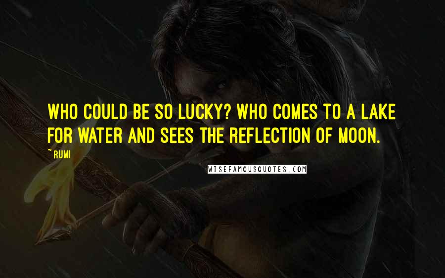 Rumi Quotes: Who could be so lucky? Who comes to a lake for water and sees the reflection of moon.