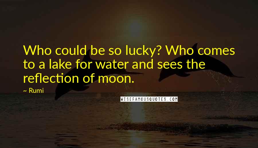 Rumi Quotes: Who could be so lucky? Who comes to a lake for water and sees the reflection of moon.