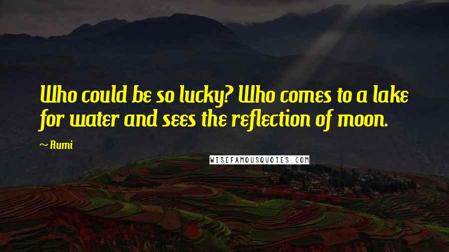 Rumi Quotes: Who could be so lucky? Who comes to a lake for water and sees the reflection of moon.