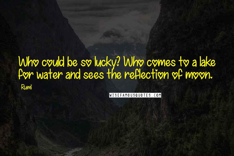 Rumi Quotes: Who could be so lucky? Who comes to a lake for water and sees the reflection of moon.