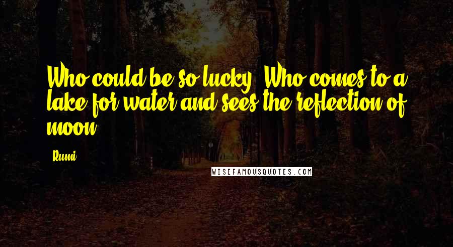 Rumi Quotes: Who could be so lucky? Who comes to a lake for water and sees the reflection of moon.