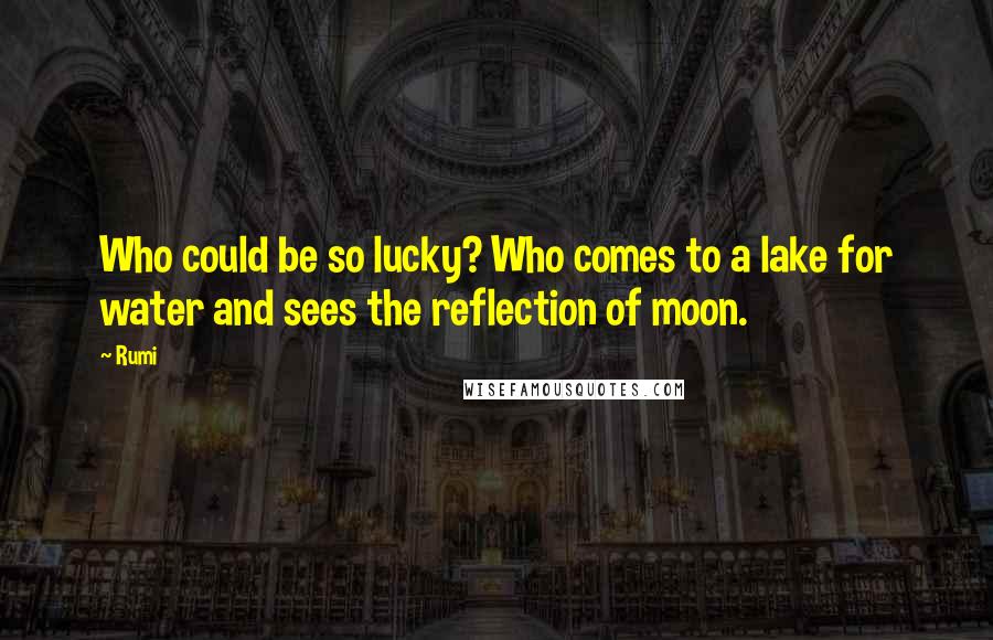 Rumi Quotes: Who could be so lucky? Who comes to a lake for water and sees the reflection of moon.