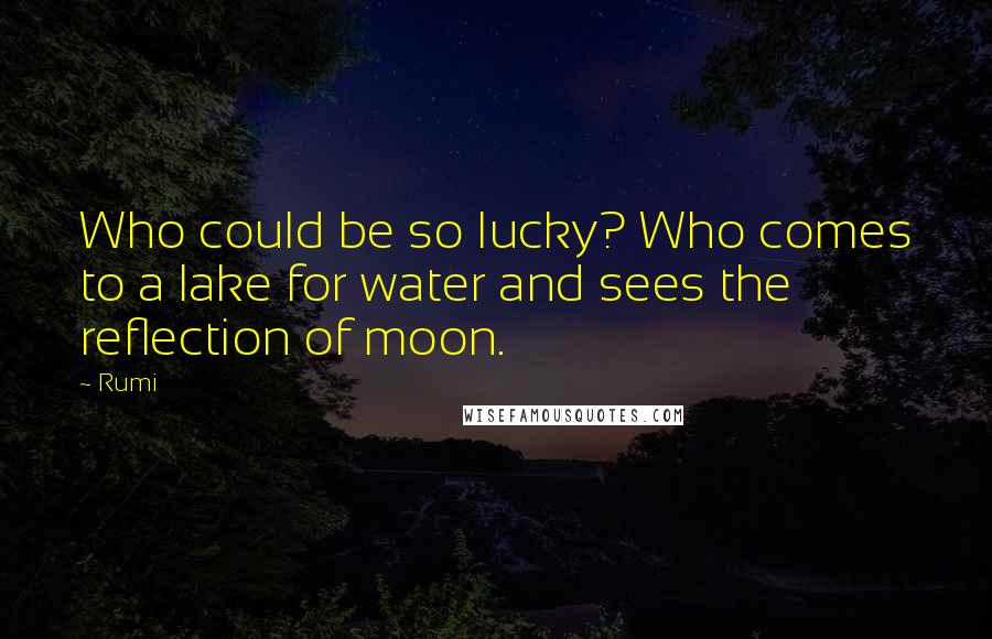 Rumi Quotes: Who could be so lucky? Who comes to a lake for water and sees the reflection of moon.