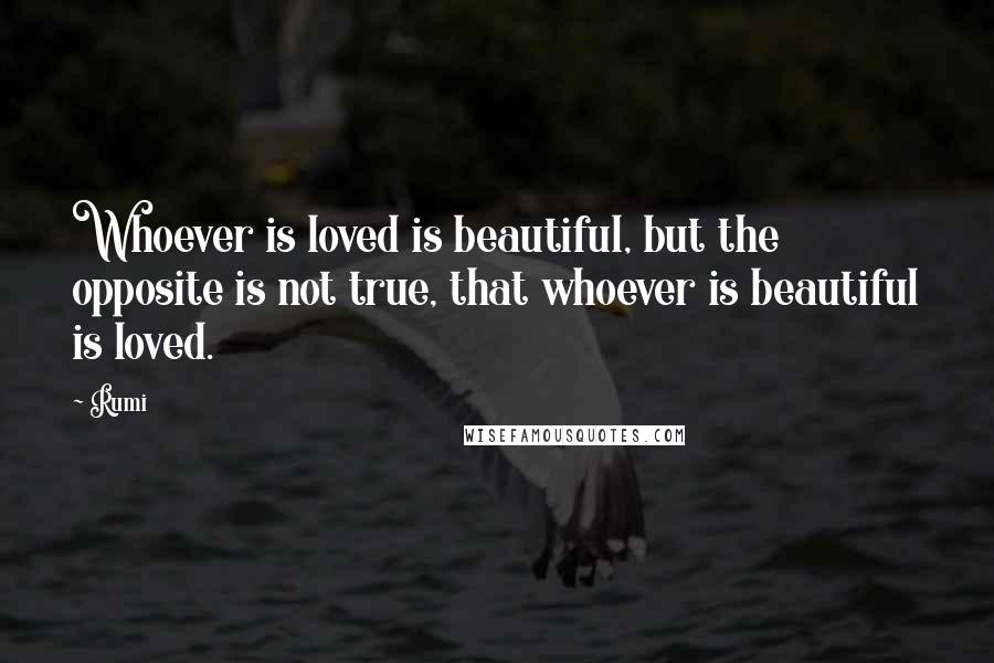 Rumi Quotes: Whoever is loved is beautiful, but the opposite is not true, that whoever is beautiful is loved.