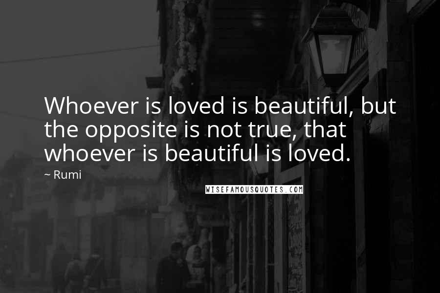 Rumi Quotes: Whoever is loved is beautiful, but the opposite is not true, that whoever is beautiful is loved.