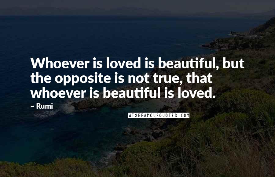 Rumi Quotes: Whoever is loved is beautiful, but the opposite is not true, that whoever is beautiful is loved.