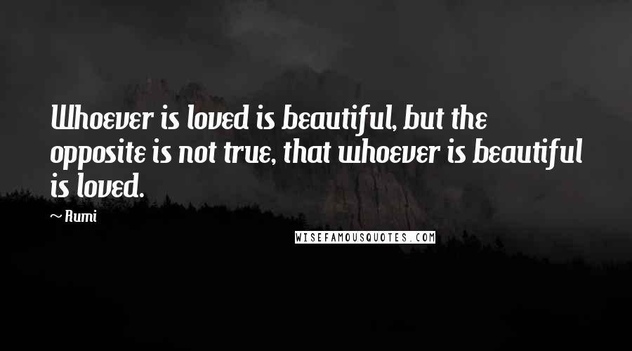 Rumi Quotes: Whoever is loved is beautiful, but the opposite is not true, that whoever is beautiful is loved.