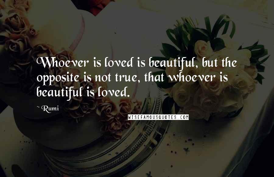 Rumi Quotes: Whoever is loved is beautiful, but the opposite is not true, that whoever is beautiful is loved.