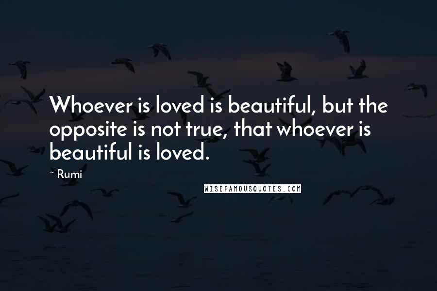 Rumi Quotes: Whoever is loved is beautiful, but the opposite is not true, that whoever is beautiful is loved.