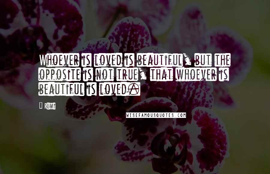 Rumi Quotes: Whoever is loved is beautiful, but the opposite is not true, that whoever is beautiful is loved.