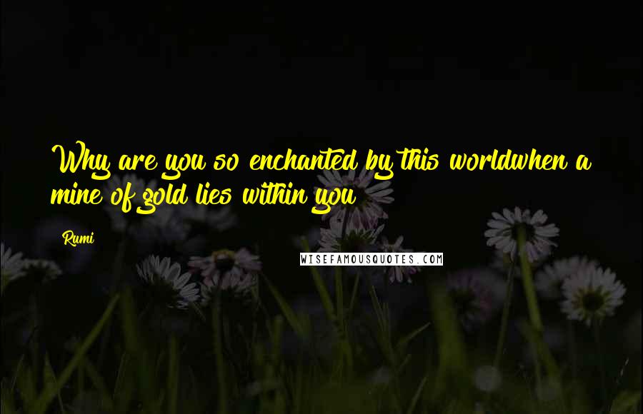 Rumi Quotes: Why are you so enchanted by this worldwhen a mine of gold lies within you?