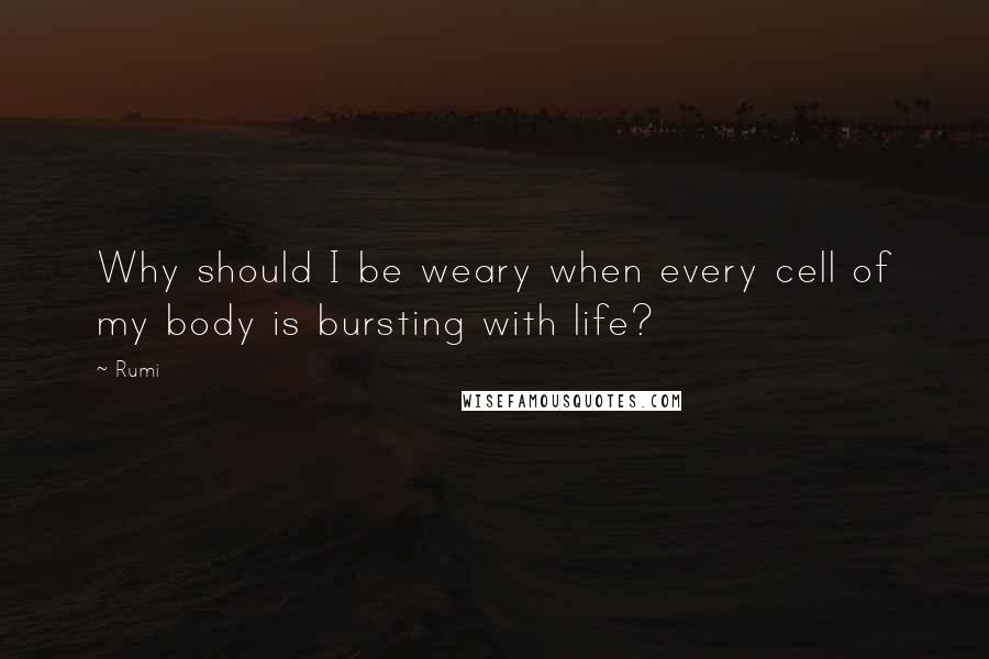 Rumi Quotes: Why should I be weary when every cell of my body is bursting with life?