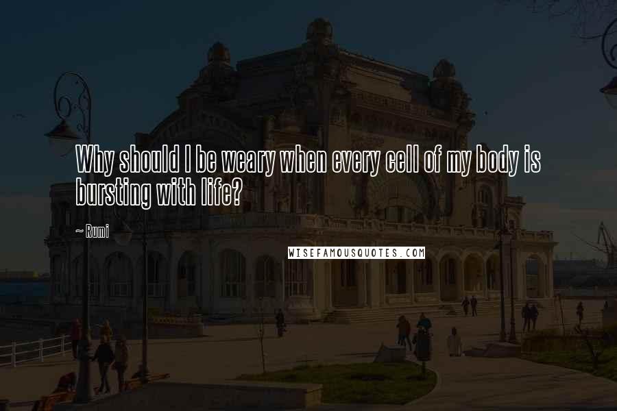 Rumi Quotes: Why should I be weary when every cell of my body is bursting with life?