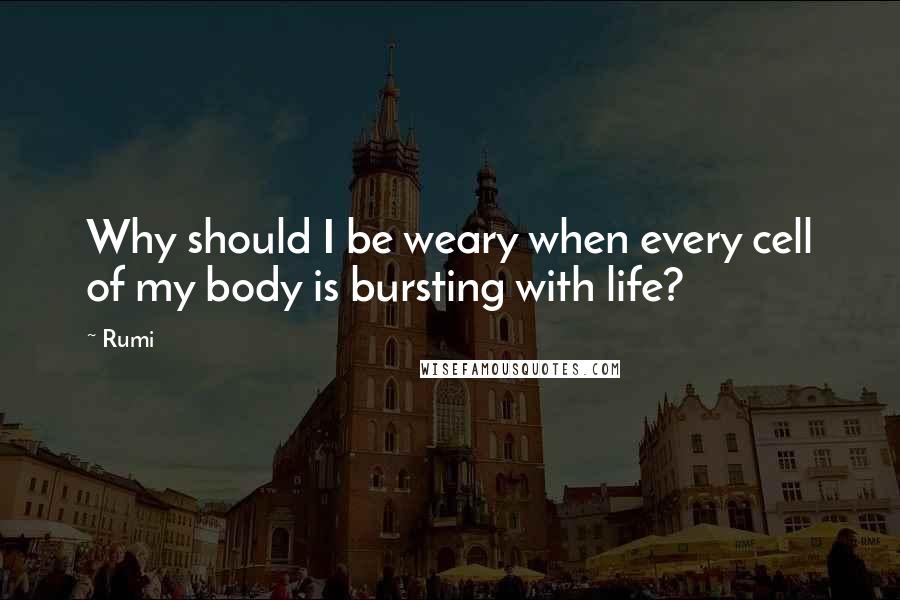 Rumi Quotes: Why should I be weary when every cell of my body is bursting with life?