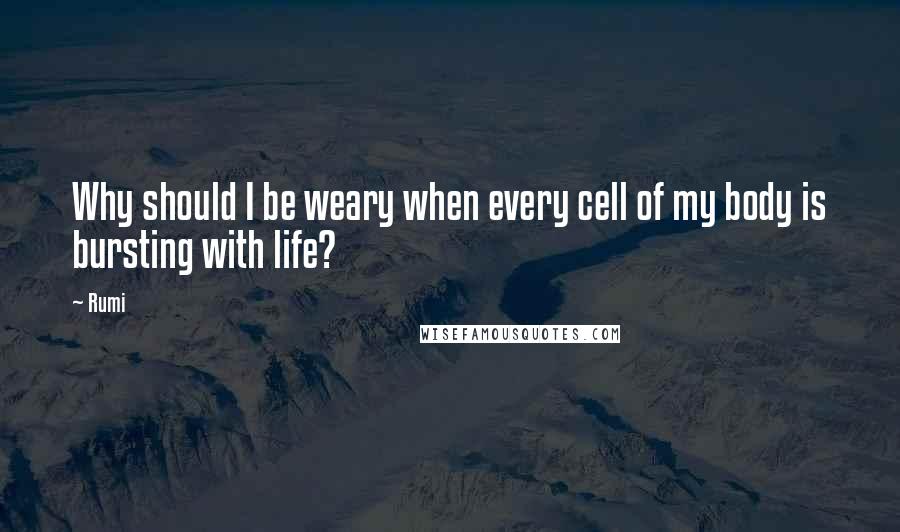 Rumi Quotes: Why should I be weary when every cell of my body is bursting with life?