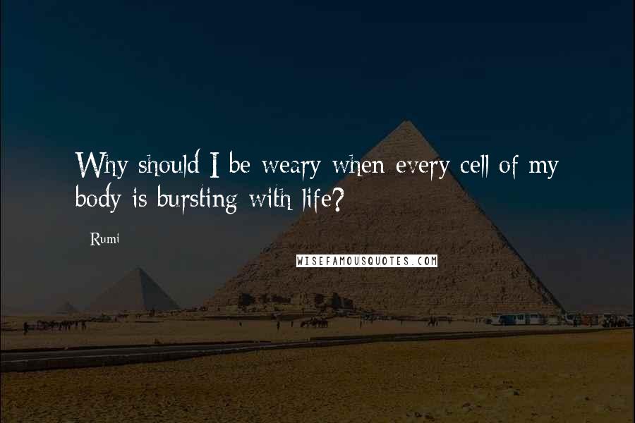 Rumi Quotes: Why should I be weary when every cell of my body is bursting with life?