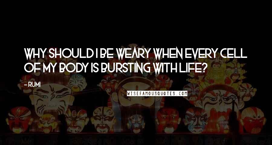 Rumi Quotes: Why should I be weary when every cell of my body is bursting with life?