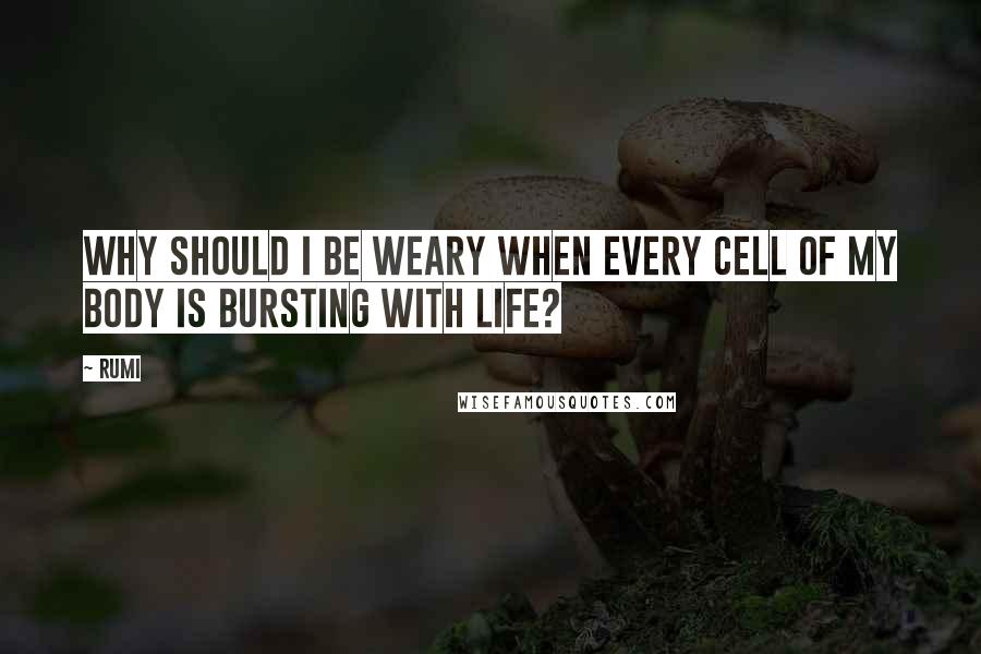 Rumi Quotes: Why should I be weary when every cell of my body is bursting with life?