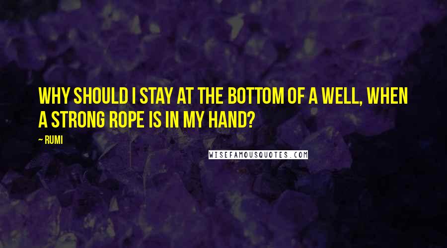 Rumi Quotes: Why should I stay at the bottom of a well, when a strong rope is in my hand?