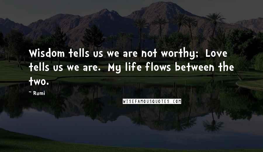 Rumi Quotes: Wisdom tells us we are not worthy; Love tells us we are. My life flows between the two.