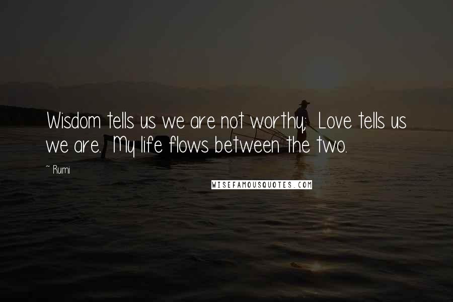 Rumi Quotes: Wisdom tells us we are not worthy; Love tells us we are. My life flows between the two.