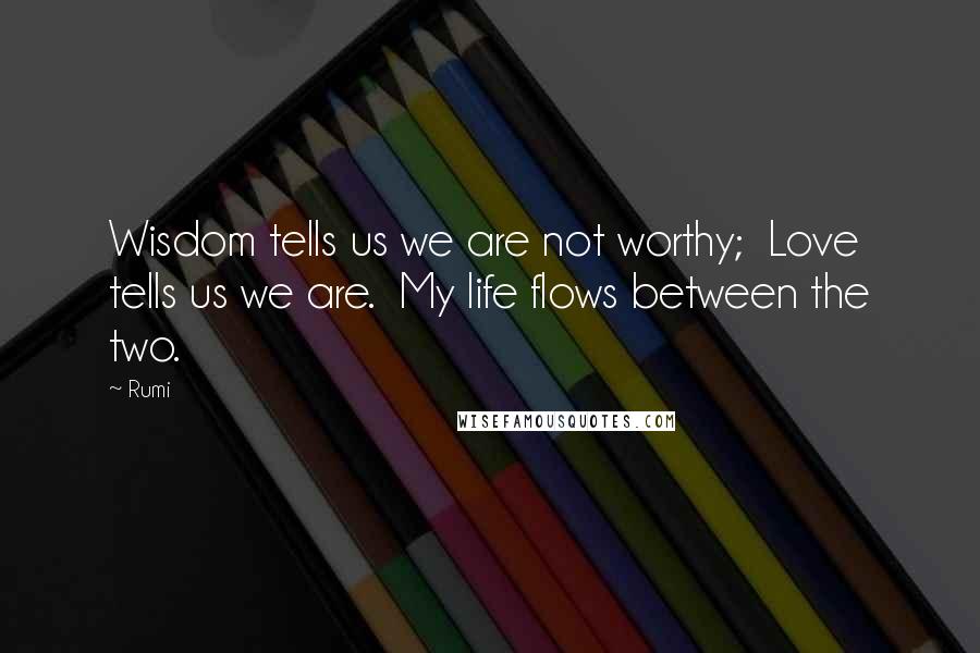 Rumi Quotes: Wisdom tells us we are not worthy; Love tells us we are. My life flows between the two.
