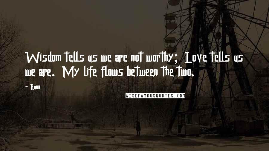 Rumi Quotes: Wisdom tells us we are not worthy; Love tells us we are. My life flows between the two.
