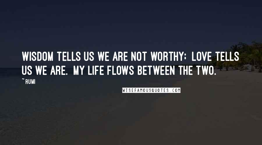 Rumi Quotes: Wisdom tells us we are not worthy; Love tells us we are. My life flows between the two.