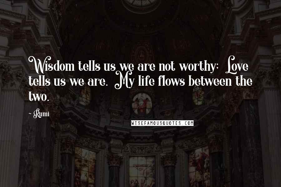 Rumi Quotes: Wisdom tells us we are not worthy; Love tells us we are. My life flows between the two.