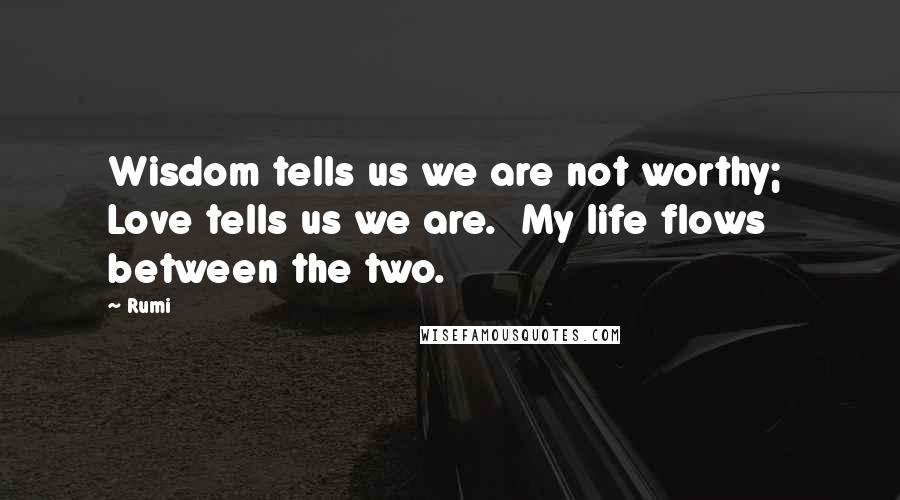 Rumi Quotes: Wisdom tells us we are not worthy; Love tells us we are. My life flows between the two.