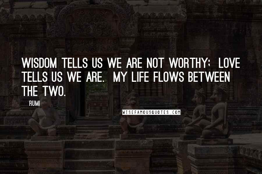 Rumi Quotes: Wisdom tells us we are not worthy; Love tells us we are. My life flows between the two.