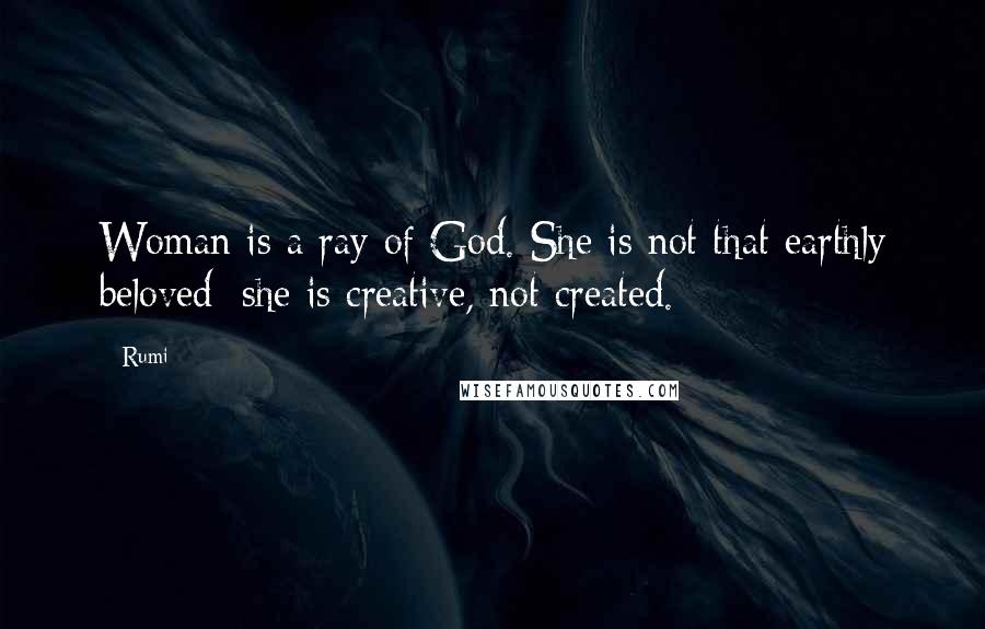 Rumi Quotes: Woman is a ray of God. She is not that earthly beloved: she is creative, not created.