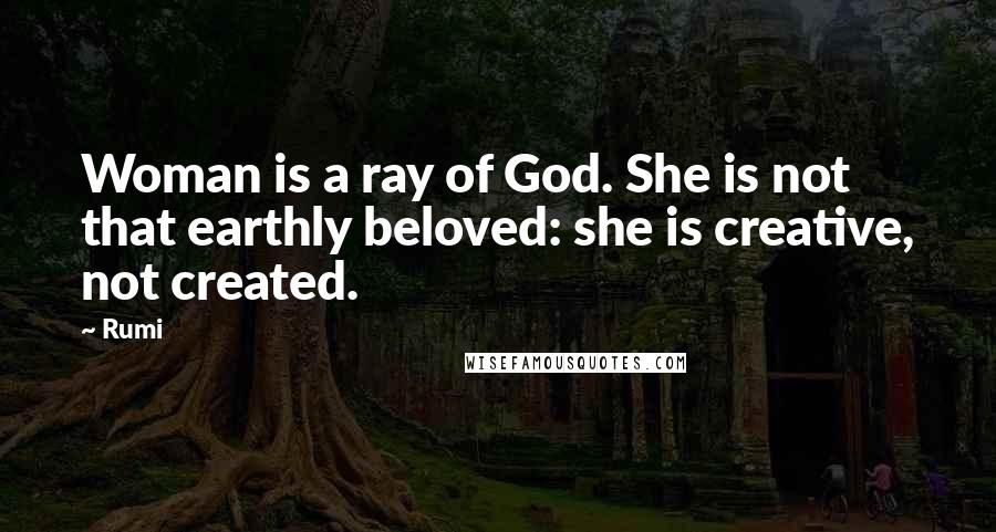 Rumi Quotes: Woman is a ray of God. She is not that earthly beloved: she is creative, not created.