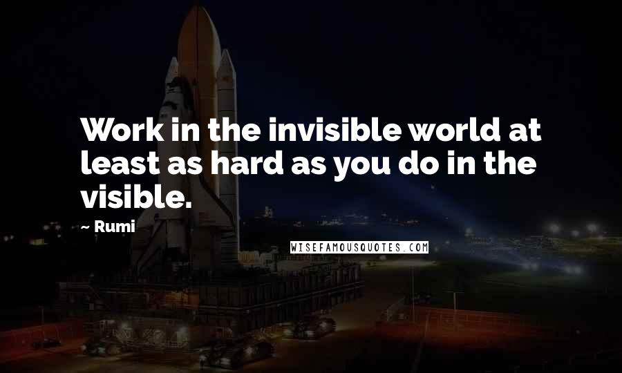 Rumi Quotes: Work in the invisible world at least as hard as you do in the visible.