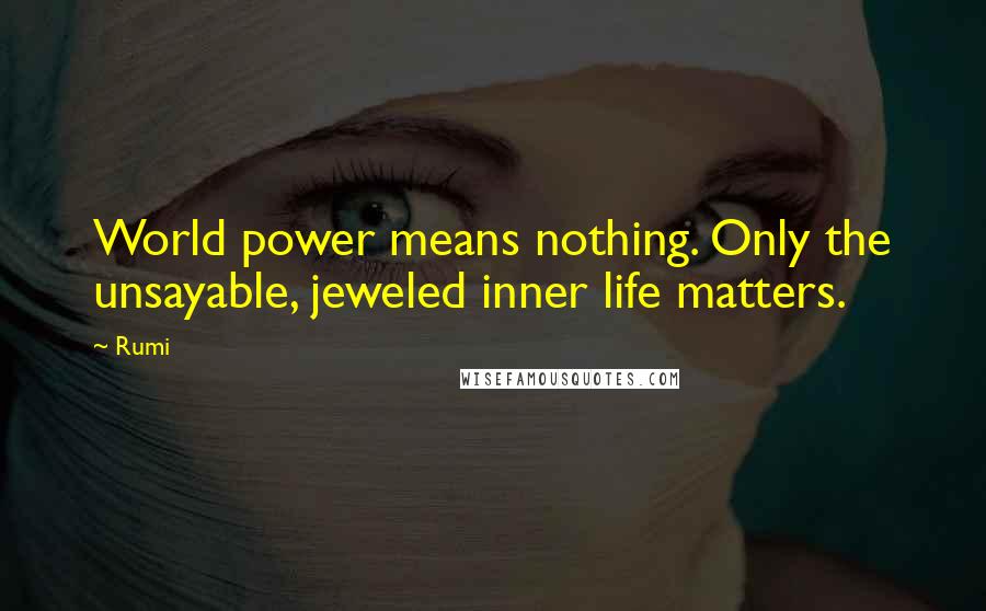 Rumi Quotes: World power means nothing. Only the unsayable, jeweled inner life matters.
