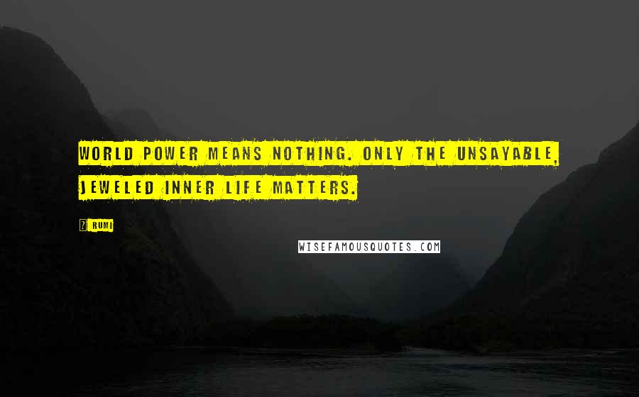 Rumi Quotes: World power means nothing. Only the unsayable, jeweled inner life matters.