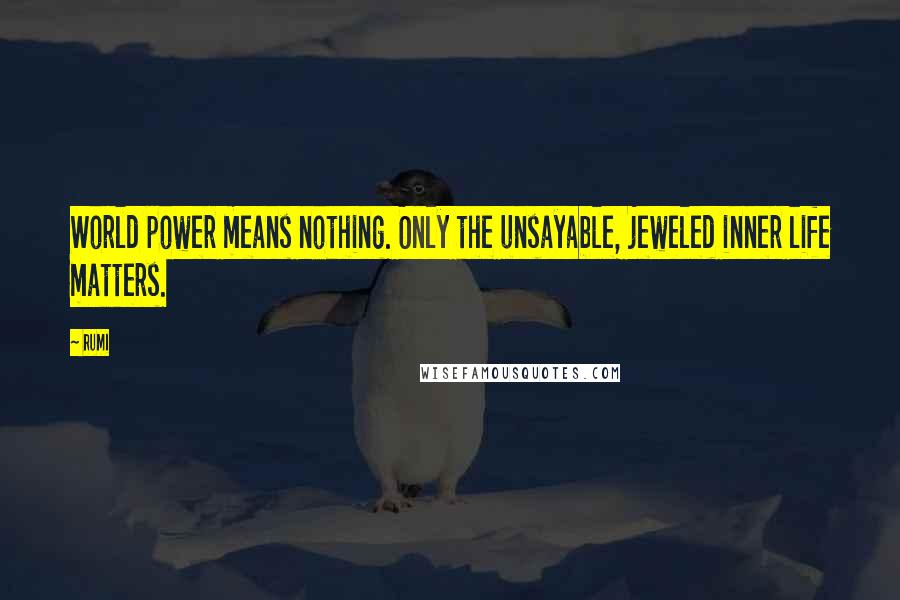 Rumi Quotes: World power means nothing. Only the unsayable, jeweled inner life matters.