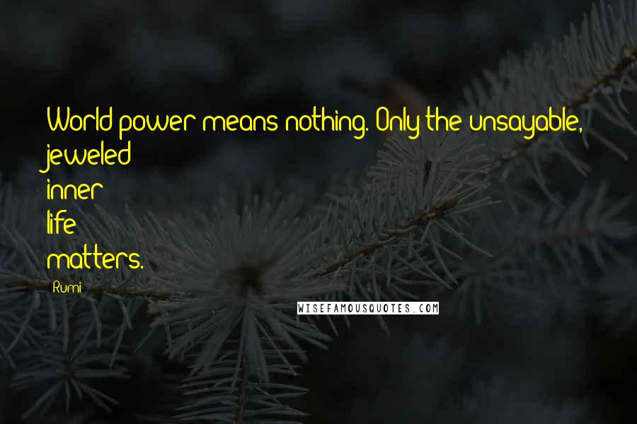 Rumi Quotes: World power means nothing. Only the unsayable, jeweled inner life matters.