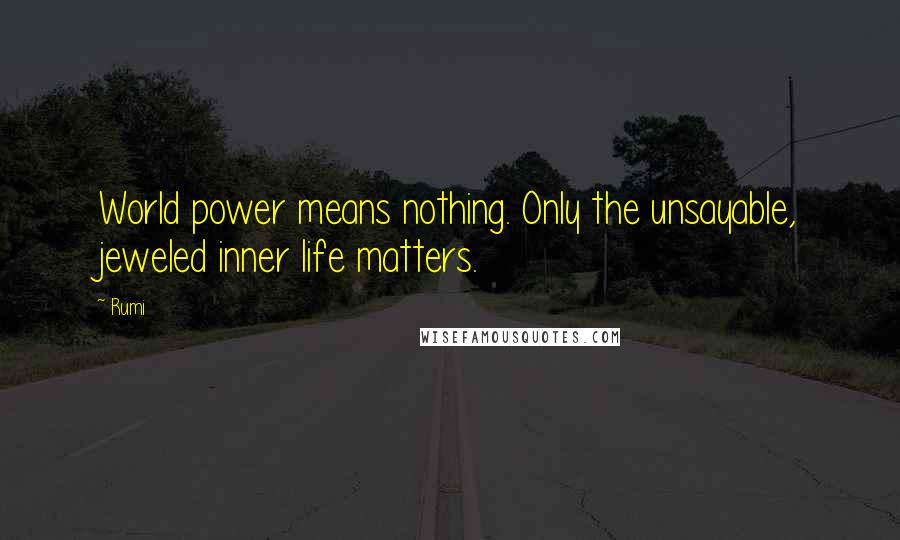 Rumi Quotes: World power means nothing. Only the unsayable, jeweled inner life matters.