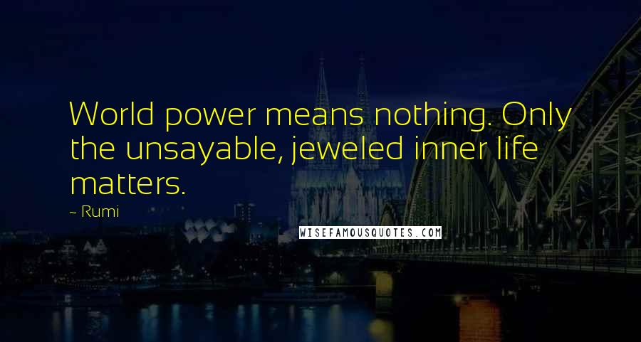 Rumi Quotes: World power means nothing. Only the unsayable, jeweled inner life matters.