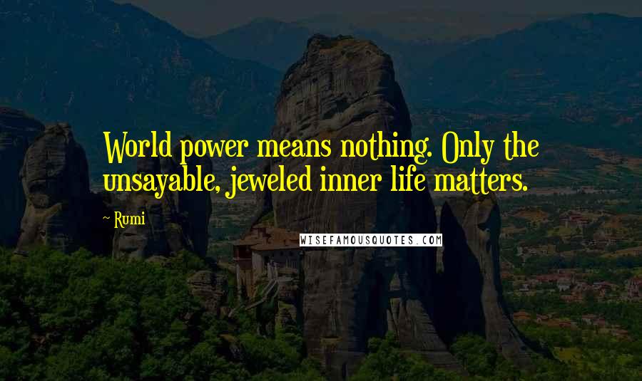 Rumi Quotes: World power means nothing. Only the unsayable, jeweled inner life matters.