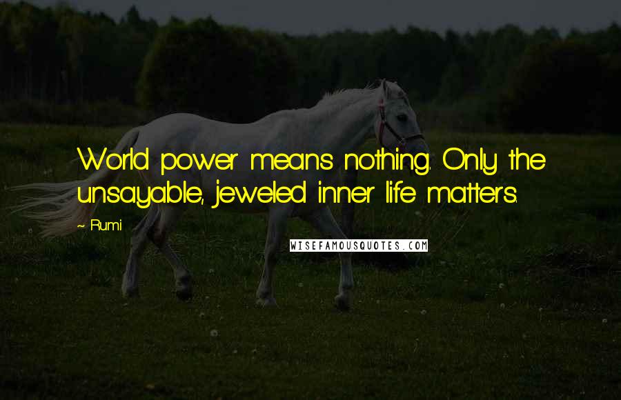 Rumi Quotes: World power means nothing. Only the unsayable, jeweled inner life matters.