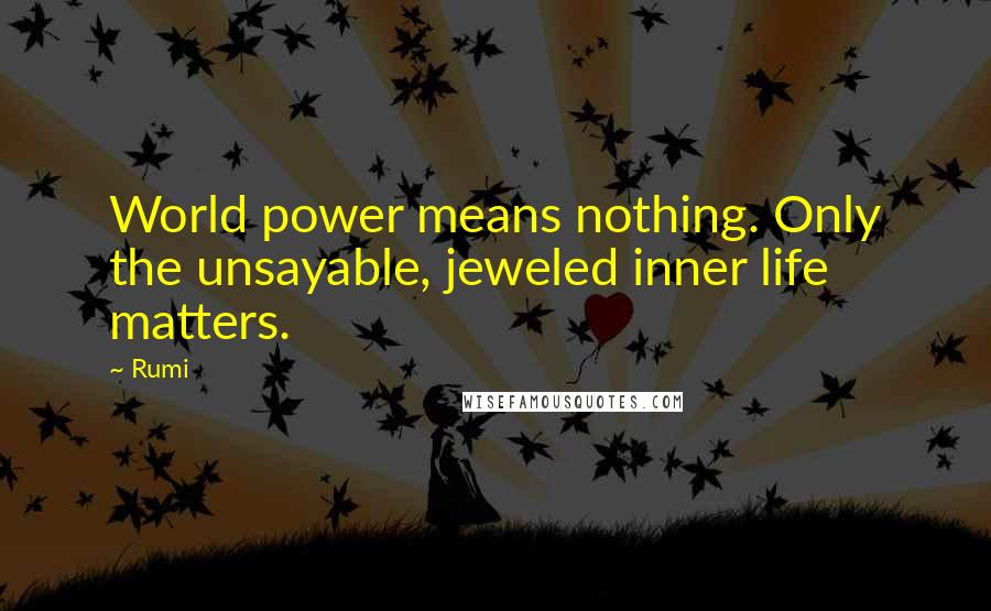 Rumi Quotes: World power means nothing. Only the unsayable, jeweled inner life matters.