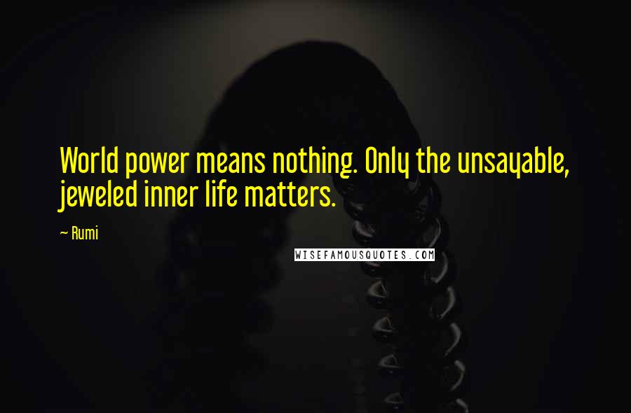 Rumi Quotes: World power means nothing. Only the unsayable, jeweled inner life matters.