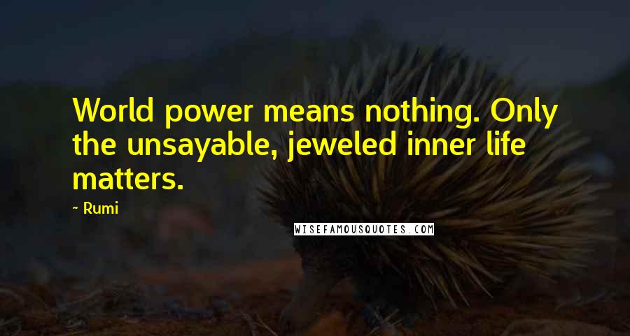 Rumi Quotes: World power means nothing. Only the unsayable, jeweled inner life matters.