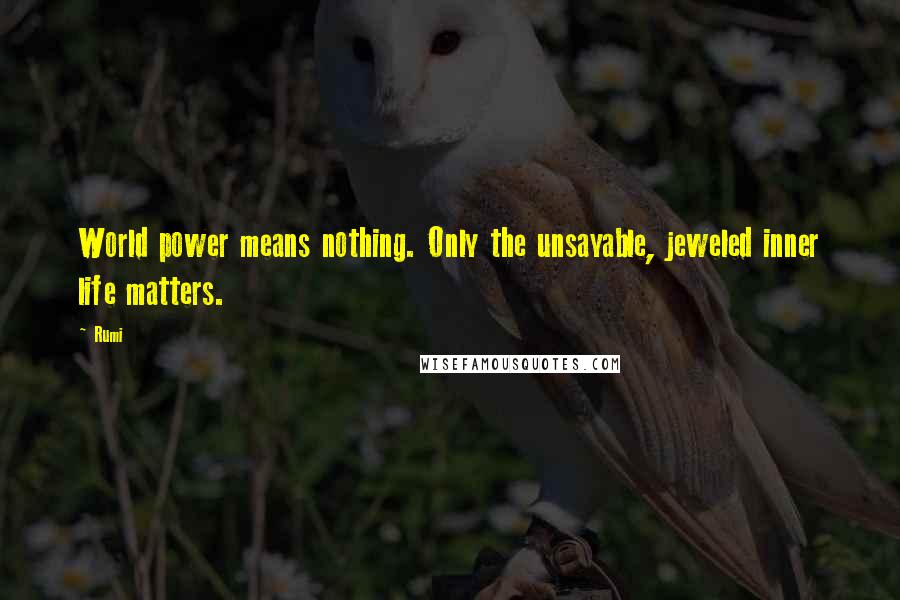 Rumi Quotes: World power means nothing. Only the unsayable, jeweled inner life matters.