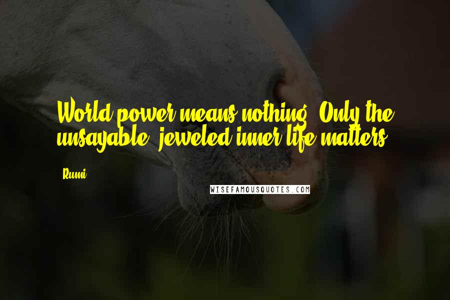 Rumi Quotes: World power means nothing. Only the unsayable, jeweled inner life matters.