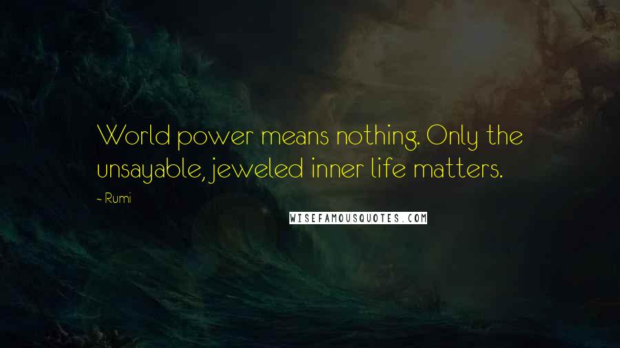 Rumi Quotes: World power means nothing. Only the unsayable, jeweled inner life matters.