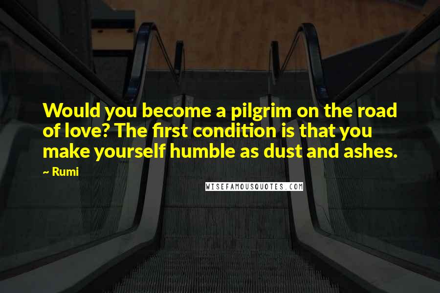 Rumi Quotes: Would you become a pilgrim on the road of love? The first condition is that you make yourself humble as dust and ashes.