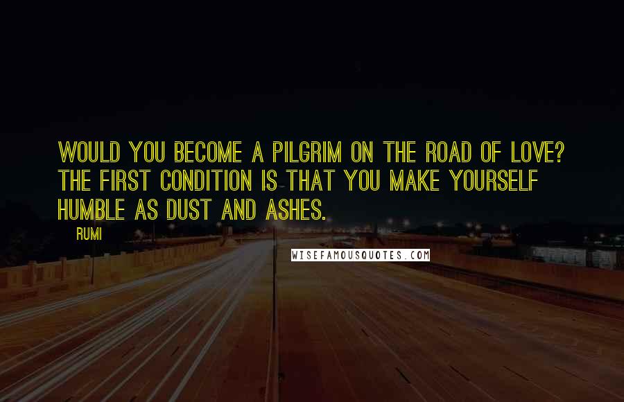 Rumi Quotes: Would you become a pilgrim on the road of love? The first condition is that you make yourself humble as dust and ashes.